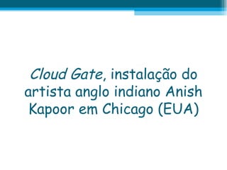 Cloud Gate, instalação do
artista anglo indiano Anish
Kapoor em Chicago (EUA)

 