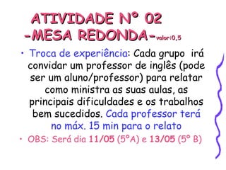 ATIVIDADE Nº 02  -MESA REDONDA- valor:0,5 Troca de experiência : Cada grupo  irá convidar um professor de inglês (pode ser um aluno/professor) para relatar como ministra as suas aulas, as principais dificuldades e os trabalhos bem sucedidos.  Cada professor terá no máx. 15 min para o relato OBS: Será dia  11/05  (5ºA) e  13/05  (5º B) 