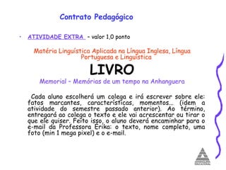 Contrato Pedagógico ATIVIDADE EXTRA  – valor 1,0 ponto Matéria Linguística Aplicada na Língua Inglesa, Língua Portuguesa e Linguística LIVRO Memorial – Memórias de um tempo na Anhanguera Cada aluno escolherá um colega e irá escrever sobre ele: fatos marcantes, características, momentos... (idem a atividade do semestre passado anterior). Ao término, entregará ao colega o texto e ele vai acrescentar ou tirar o que ele quiser. Feito isso, o aluno deverá encaminhar para o e-mail da Professora Érika: o texto, nome completo, uma foto (min 1 mega pixel) e o e-mail. 