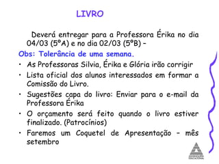 LIVRO Deverá entregar para a Professora Érika no dia 04/03 (5ºA) e no dia 02/03 (5ºB) –  Obs: Tolerância de uma semana. As Professoras Silvia, Érika e Glória irão corrigir Lista oficial dos alunos interessados em formar a Comissão do Livro. Sugestões capa do livro: Enviar para o e-mail da Professora Érika O orçamento será feito quando o livro estiver finalizado. (Patrocínios) Faremos um Coquetel de Apresentação – mês setembro 