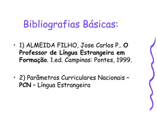 Bibliografias Básicas: 1) ALMEIDA FILHO, Jose Carlos P..  O Professor de Língua Estrangeira em Formação . 1.ed. Campinas: Pontes, 1999.  2) Parâmetros Curriculares Nacionais –  PCN  – Língua Estrangeira 