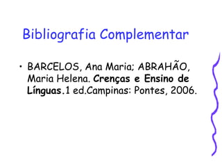 Bibliografia Complementar   BARCELOS, Ana Maria; ABRAHÃO, Maria Helena.  Crenças e Ensino de Línguas. 1 ed.Campinas: Pontes, 2006. 