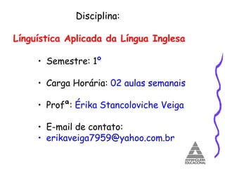 Disciplina:  Línguística Aplicada da Língua Inglesa Semestre: 1 º   Carga Horária:  02 aulas semanais  Profª:  Érika Stancoloviche Veiga E-mail de contato:  [email_address] 