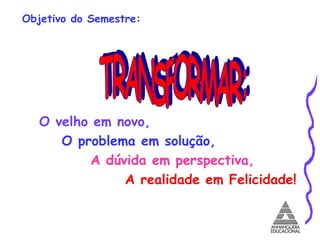 Objetivo do Semestre: O   velho em novo, O problema em solução, A dúvida em perspectiva, A realidade em Felicidade! TRANSFORMAR: 