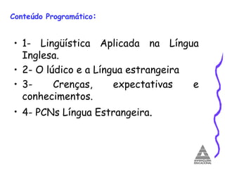 Conteúdo Programático : 1- Lingüística Aplicada na Língua Inglesa.  2- O lúdico e a Língua estrangeira  3- Crenças, expectativas e conhecimentos.  4- PCNs Língua Estrangeira .  