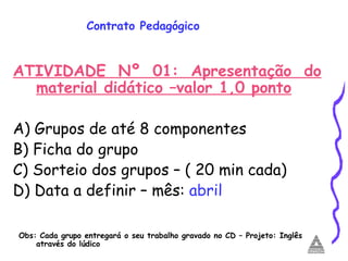 Contrato Pedagógico ATIVIDADE Nº 01: Apresentação do material didático –valor 1,0 ponto A) Grupos de até 8 componentes B) Ficha do grupo  C) Sorteio dos grupos – ( 20 min cada) D) Data a definir – mês:  abril Obs: Cada grupo entregará o seu trabalho gravado no CD – Projeto: Inglês através do lúdico 
