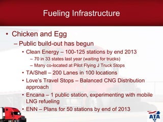 Fueling Infrastructure
• Chicken and Egg
– Public build-out has begun
• Clean Energy – 100-125 stations by end 2013
– 70 in 33 states last year (waiting for trucks)
– Many co-located at Pilot Flying J Truck Stops
• TA/Shell – 200 Lanes in 100 locations
• Love’s Travel Stops – Balanced CNG Distribution
approach
• Encana – 1 public station, experimenting with mobile
LNG refueling
• ENN – Plans for 50 stations by end of 2013
 