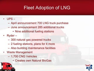 Fleet Adoption of LNG
• UPS –
– April announcement 700 LNG truck purchase
– June announcement 285 additional trucks
• Nine additional fueling stations
• Ryder –
– 300 natural gas powered trucks
– 2 fueling stations, plans for 4 more
– Also building maintenance facilities
• Waste Management
– 1,700 CNG Vehicles
• Creates own Natural BioGas
 
