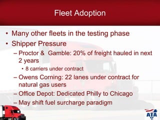 Fleet Adoption
• Many other fleets in the testing phase
• Shipper Pressure
– Proctor & Gamble: 20% of freight hauled in next
2 years
• 8 carriers under contract
– Owens Corning: 22 lanes under contract for
natural gas users
– Office Depot: Dedicated Philly to Chicago
– May shift fuel surcharge paradigm
 