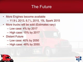 The Future
• More Engines become available
– 11.9 L 2013, 6.7 L 2015, 15L Spark 2015
• More trucks will be sold (Estimates vary)
– Low case: 4% by 2017
– High case: 15% by 2017
• Distant Future
– Low case: 40% by 2050
– High case: 48% by 2050.
 