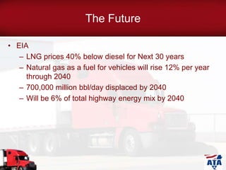 The Future
• EIA
– LNG prices 40% below diesel for Next 30 years
– Natural gas as a fuel for vehicles will rise 12% per year
through 2040
– 700,000 million bbl/day displaced by 2040
– Will be 6% of total highway energy mix by 2040
 