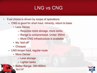 LNG vs CNG
• Fuel choice is driven by scope of operations
– CNG is good for short haul, intracity, return to base
• Less Dense
– Requires more storage, more tanks
– Range is compromised. Under 350mi
– More CNG infrastructure is available
• No “boil off”
• Cheaper
– LNG longer haul, regular route
• More Dense
– Less storage
– Lighter tanks
• Better Range. 350-900mi.
• “Boil Off”
 