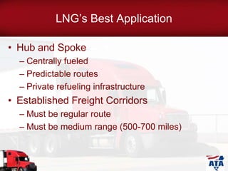 LNG’s Best Application
• Hub and Spoke
– Centrally fueled
– Predictable routes
– Private refueling infrastructure
• Established Freight Corridors
– Must be regular route
– Must be medium range (500-700 miles)
 