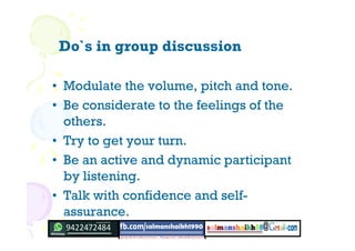 Do`s in group discussion
• Modulate the volume, pitch and tone.
• Be considerate to the feelings of the
others.
• Try to get your turn.
• Be an active and dynamic participant
by listening.
• Talk with confidence and self-
assurance.
 