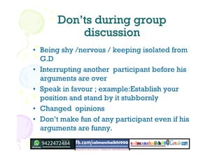 DonDon’’ts during groupts during group
discussiondiscussion
• Being shy /nervous / keeping isolated from
G.D
• Interrupting another participant before his
arguments are over
• Speak in favour ; example:Establish your
position and stand by it stubbornly
• Changed opinions
• Don’t make fun of any participant even if his
arguments are funny.
 