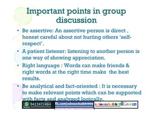 Important points in groupImportant points in group
discussiondiscussion
• Be assertive: An assertive person is direct ,
honest careful about not hurting others ‘self-
respect’.
• A patient listener: listening to another person is
one way of showing appreciation.
• Right language : Words can make friends &
right words at the right time make the best
results.
• Be analytical and fact-oriented : It is necessary
to make relevant points which can be supported
with facts and analyzed logically.
 