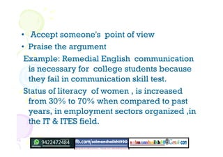 • Accept someone's point of view
• Praise the argument
Example: Remedial English communication
is necessary for college students because
they fail in communication skill test.
Status of literacy of women , is increased
from 30% to 70% when compared to past
years, in employment sectors organized ,in
the IT & ITES field.
 