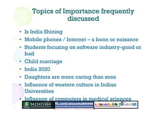 Topics of Importance frequentlyTopics of Importance frequently
discusseddiscussed
• Is India Shining
• Mobile phones / Internet – a boon or nuisance
• Students focusing on software industry-good or
bad
• Child marriage
• India 2020
• Daughters are more caring than sons
• Influence of western culture in Indian
Universities
• Influence of computers in medical sciences
 
