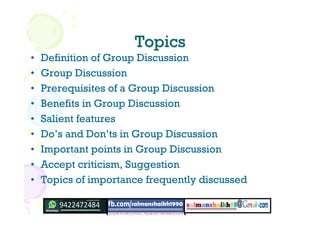 TopicsTopics
• Definition of Group Discussion
• Group Discussion
• Prerequisites of a Group Discussion
• Benefits in Group Discussion
• Salient features
• Do’s and Don’ts in Group Discussion
• Important points in Group Discussion
• Accept criticism, Suggestion
• Topics of importance frequently discussed
 