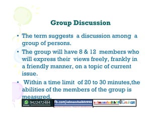 Group DiscussionGroup Discussion
• The term suggests a discussion among a
group of persons.
• The group will have 8 & 12 members who
will express their views freely, frankly in
a friendly manner, on a topic of current
issue.
• Within a time limit of 20 to 30 minutes,the
abilities of the members of the group is
measured.
 
