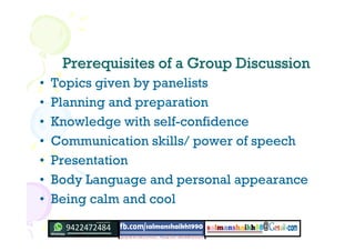 Prerequisites of a Group DiscussionPrerequisites of a Group Discussion
• Topics given by panelists
• Planning and preparation
• Knowledge with self-confidence
• Communication skills/ power of speech
• Presentation
• Body Language and personal appearance
• Being calm and cool
 