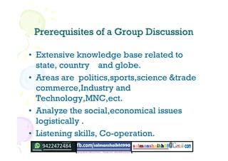 Prerequisites of a Group DiscussionPrerequisites of a Group Discussion
• Extensive knowledge base related to
state, country and globe.
• Areas are politics,sports,science &trade
commerce,Industry and
Technology,MNC,ect.
• Analyze the social,economical issues
logistically .
• Listening skills, Co-operation.
 