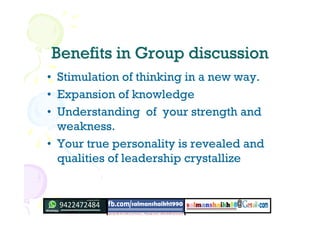 Benefits in Group discussionBenefits in Group discussion
• Stimulation of thinking in a new way.
• Expansion of knowledge
• Understanding of your strength and
weakness.
• Your true personality is revealed and
qualities of leadership crystallize
 