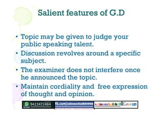 Salient features of G.DSalient features of G.D
• Topic may be given to judge your
public speaking talent.
• Discussion revolves around a specific
subject.
• The examiner does not interfere once
he announced the topic.
• Maintain cordiality and free expression
of thought and opinion.
 