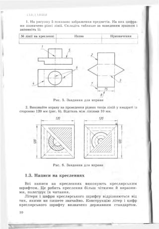 ІЛНДЛІІІШ
1. На рисунку 5 показано зображення предметів. На них цифра­
ми позначено різні лінії. Складіть таблицю за наведеним зразком і
заповніть її:
лінії на кресленні Назва Призначення
Рис. 5. Завдання для вправи
2. Виконайте вправу на проведення різних типів ліній у квадраті із
стороною 120 мм (рис. 6). Відстань між лініями 10 мм.
Рис. 6. Завдання для вправи
1.3. Написи на кресленнях
Всі написи на кресленнях виконують креслярським
шрифтом. Це робить креслення більш чіткими й виразни­
ми, полегшуе їх читання.
Літери і цифри креслярського шрифту відрізняються від
тих, якими ви пишете звичайно. Конструкцію літер і цифр
креслярського шрифту визначено державним стандартом.
10
 