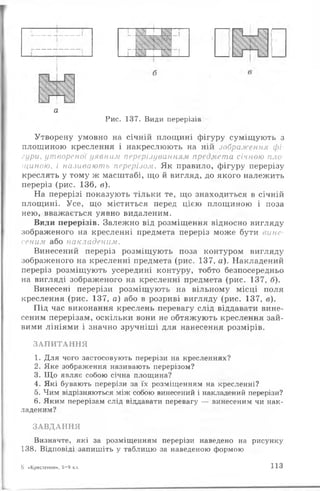 а
Рис. 137. Види перерізів
Утворену умовно на січній площині фігуру суміщують з
площиною креслення і накреслюють на ній зображення фі­
гури, утвореної уявним перерізуванням предмета січною пло­
щиною, і називають перерізом. Як правило, фігуру перерізу
креслять у тому ж масштабі, що й вигляд, до якого належить
переріз (рис. 136, в).
На перерізі показують тільки те, що знаходиться в січній
площині. Усе, що міститься перед цією площиною і поза
нею, вважається уявно видаленим.
Види перерізів. Залежно від розміщення відносно вигляду
зображеного на кресленні предмета переріз може бути вине­
сеним або накладеним.
Винесений переріз розміщують поза контуром вигляду
зображеного на кресленні предмета (рис. 137, а). Накладений
переріз розміщують усередині контуру, тобто безпосередньо
на вигляді зображеного на кресленні предмета (рис. 137, б).
Винесені перерізи розміщують на вільному місці поля
креслення (рис. 137, а) або в розриві вигляду (рис. 137, в).
Під час виконання креслень перевагу слід віддавати вине­
сеним перерізам, оскільки вони не обтяжують креслення зай­
вими лініями і значно зручніші для нанесення розмірів.
З А П И Т А Н Н Я
1. Для чого застосовують перерізи на кресленнях?
2. Яке зображення називають перерізом?
3. Щ о являє собою січна площина?
4. Які бувають перерізи за їх розміщенням на кресленні?
5. Чим відрізняються між собою винесений і накладений перерізи?
6. Яким перерізам слід віддавати перевагу — винесеним чи нак­
ладеним?
З А В Д А Н Н Я
Визначте, які за розміщенням перерізи наведено на рисунку
138. Відповіді запишіть у таблицю за наведеною формою
8 «Креслення», 8—9 кл. 113
 