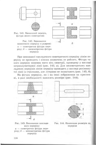 Рис. 141. Винесений переріз,
фігура якого симетрична
Рис. 142. Виконання
винесеного перерізу в розриві:
а — симетрична фігура пере­
різу; б — несиметрична фігура
перерізу
При виконанні накладеного симетричного перерізу лінію пе­
рерізу не проводять і ніяких позначень не роблять. Фігура та­
кого перерізу повинна мати вісь симетрії, проведену у вигляді
штрихпунктирної лінії (рис. 143, а). Для несиметричних нак­
ладених перерізів лінію перерізу проводять у вигляді розімкну-
тої лінії із стрілками, але літерами не позначають (рис. 143, б).
На фігуру перерізу, як і на інші зображення на креслен­
ні, в разі необхідності наносять розміри (рис. 144).
1
б
Рис. 143. Виконання накладе­
ного перерізу:
а — симетрична фігура пере­
різу; б — несиметрична фігура
перерізу
Рис. 144. Нанесення розмірів на
перерізи
116
 