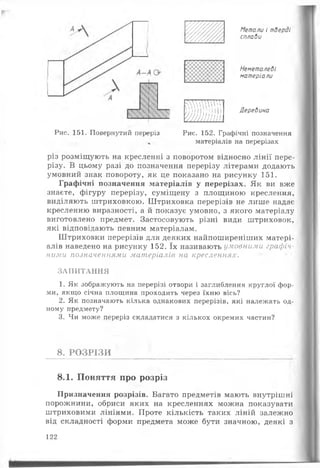 ш
...
ОУ//
Метали і тверді
сплави
Неметалеві
матеріали
ї йш ш
Деревина
Рис. 151. Повернутий переріз Рис. 152. Графічні позначення
матеріалів на перерізах
різ розміщують на кресленні з поворотом відносно лінії пере­
різу. В цьому разі до позначення перерізу літерами додають
умовний знак повороту, як це показано на рисунку 151.
Графічні позначення матеріалів у перерізах. Як ви вже
знаєте, фігуру перерізу, суміщену з площиною креслення,
виділяють штриховкою. Штриховка перерізів не лише надає
кресленню виразності, а й показує умовно, з якого матеріалу
виготовлено предмет. Застосовують різні види штриховок,
які відповідають певним матеріалам.
Штриховки перерізів для деяких найпоширеніших матері­
алів наведено на рисунку 152. їх називають умовними графіч­
ними позначеннями матеріалів на. кресленнях.
ЗАПИТАННЯ
1. Як зображують на перерізі отвори і заглиблення круглої фор­
ми, якщо січна площина проходить через їхню вісь?
2. Як позначають кілька однакових перерізів, які належать од­
ному предмету?
3. Чи може переріз складатися з кількох окремих частин?
8. РОЗРІЗИ
8.1. Поняття про розріз
Призначення розрізів. Багато предметів мають внутрішні
порожнини, обриси яких на кресленнях можна показувати
штриховими лініями. Проте кількість таких ліній залежно
від складності форми предмета може бути значною, деякі з
122
 