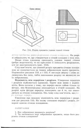 Рис. 154. Розріз предмета уздовж тонкої стінки
ження предмета, уявно розрізаного січною площиною. На розрі­
зі зображують те, що утворюється в січній площині і поза нею.
Якщо січна площина проходить уздовж тонкої стінки
(ребро жорсткості), то на кресленні її показують розрізаною,
але не заштриховують (рис. 154).
Слід пам’ятати, що уявний розріз предмета січною площи­
ною не позначається на інших зображеннях цього предмета.
Порівняйте рисунки 153, а і 153, б: вигляди зверху і зліва за­
лишились без змін, тобто виконання розрізу не вплинуло на
їх зображення.
Відмінність між перерізом і розрізом. Утворення перерізів
і розрізів відбувається однаково. Проте між ними є відмін­
ність. Вона полягає у тому, що переріз являє собою тільки ту
фігуру, яка безпосередньо знаходиться в січній площині. На
розрізі крім фігури перерізу показують ще й те, що знахо­
диться за січною площиною. Ось чому слід пам’ятати, що роз­
різ вміщує переріз.
Уявлення про вказану відмінність між перерізом і розрі­
зом дає рисунок 155. На ньому показано переріз і розріз, ут­
ворені однією січною площиною.
ЗАПИТАННЯ
1. Яке зображення називають розрізом?
2. Чи змінюються інші зображення предмета, якщо його роз­
різати січною площиною?
124
 