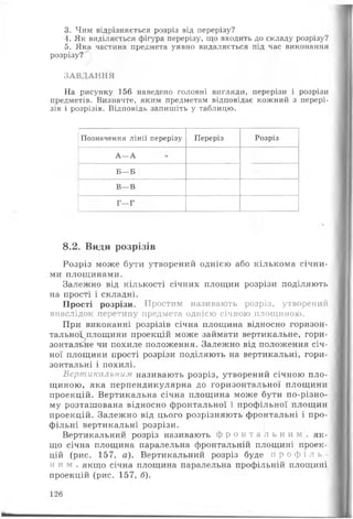3. Чим відрізняється розріз від перерізу?
4. Як виділяється фігура перерізу, що входить до складу розрізу?
5. Яка частина предмета уявно видаляється під час виконання
розрізу?
ЗАВДАННЯ
На рисунку 156 наведено головні вигляди, перерізи і розрізи
предметів. Визначте, яким предметам відповідає кожний з перері­
зів і розрізів. Відповідь запишіть у таблицю.
Позначення лінії перерізу Переріз Розріз
А—А
Б—Б
В—В
Г—Г
8.2. Види розрізів
Розріз може бути утворений однією або кількома січни­
ми площинами.
Залежно від кількості січних площин розрізи поділяють
на прості і складні.
Прості розрізи. Простим називають розріз, утворений
внаслідок перетину предмета однією січною площиною.
При виконанні розрізів січна площина відносно горизон-
тальноі площини проекцій може займати вертикальне, гори­
зонтальне чи похиле положення. Залежно від положення січ­
ної площини прості розрізи поділяють на вертикальні, гори­
зонтальні і похилі.
Вертикальним називають розріз, утворений січною пло­
щиною, яка перпендикулярна до горизонтальної площини
проекцій. Вертикальна січна площина може бути по-різно­
му розташована відносно фронтальної і профільної площин
проекцій. Залежно від цього розрізняють фронтальні і про­
фільні вертикальні розрізи.
Вертикальний розріз називають ф р о н т а л ь н и м , як ­
що січна площина паралельна фронтальній площині проек­
цій (рис. 157, а). Вертикальний розріз буде п р о ф і л ь ­
н и м , якщо січна площина паралельна профільній площині
проекцій (рис. 157, б).
126
 