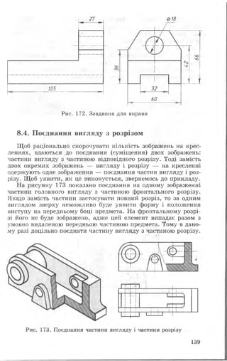 018
Рис. 172. Завдання для вправи
8.4. Поєднання вигляду з розрізом
Щоб раціонально скорочувати кількість зображень на крес­
леннях, вдаються до поєднання (суміщення) двох зображень:
частини вигляду з частиною відповідного розрізу. Тоді замість
двох окремих зображень — вигляду і розрізу — на кресленні
одержують одне зображення — поєднання частин вигляду і роз­
різу. Щоб уявити, як це виконується, звернемось до прикладу.
На рисунку 173 показано поєднання на одному зображенні
частини головного вигляду з частиною фронтального розрізу.
Якщо замість частини застосувати повний розріз, то за одним
виглядом зверху неможливо буде уявити форму і положення
виступу на передньому боці предмета. На фронтальному розрі­
зі його не буде зображено, адже цей елемент випадає разом з
умовно видаленою передньою частиною предмета. Тому в дано­
му разі доцільно поєднати частину вигляду з частиною розрізу.
Рис. 173. Поєднання частини вигляду і частини розрізу
139
 