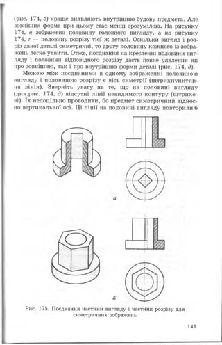 (рис. 174, б) краще виявляють внутрішню будову предмета. Але
зовнішня форма при цьому стає менш зрозумілою. На рисунку
174, в зображено половину головного вигляду, а на рисунку
174, г — половину розрізу тієї ж деталі. Оскільки вигляд і роз­
різ даної деталі симетричні, то другу половину кожного із зобра­
жень легко уявити. Отже, поєднання на кресленні половини виг­
ляду і половини відповідного розрізу дасть повне уявлення як
про зовнішню, так і про внутрішню форми деталі (рис. 174, д).
Межею між поєднаними в одному зображенні половиною
вигляду і половиною розрізу є вісь симетрії (штрихпунктир­
на лінія). Зверніть увагу на те, що на половині вигляду
(див.рис. 174, д) відсутні лінії невидимого контуру (штрихо­
ві). їх недоцільно проводити, бо предмет симетричний віднос­
но вертикальної осі. Ці лінії на половині вигляду повторили б
Рис. 175. Поєднання частини вигляду і частини розрізу для
симетричних зображень
141
 
