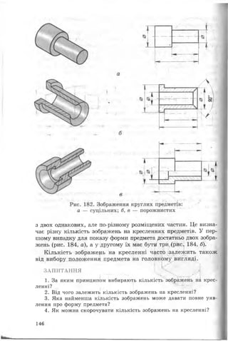 -
* 11!
* „V
«я*
Л ,
/
з двох однакових, але по-різному розміщених частин. Це визна­
чає різну кількість зображень на кресленнях предметів. У пер­
шому випадку для показу форми предмета достатньо двох зобра­
жень (рис. 184, а), а у другому їх має бути три (рис., 184, б).
Кількість зображень на кресленні часто залежить також
від вибору положення предмета на головному вигляді.
ЗАПИТАННЯ
1. За яким принципом вибирають кількість зображень на крес­
ленні?
2. Від чого залежить кількість зображень на кресленні?
3. Яка найменша кількість зображень може давати повне уяв­
лення про форму предмета?
4. Як можна скорочувати кількість зображень на кресленні?
146
 