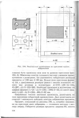 гМ — М
( Є 
^ і
— V 1— )
а =100
Л
Основний напис
А=185
Рис. 194. Раціональне розміщення на кресленні одного
зображення
♦ • *
повинні бути проміжки між ним та рамкою креслення (рис.
194, б). Обмежимо контур головного вигляду умовним прямо­
кутником з розмірами, що дорівнюють габаритним розмірам
предмета: а=100 мм; Л=80 мм. Вільне поле креслення форма­
ту А4 з урахуванням розмірів рамки і висоти основного на­
пису має розміри в міліметрах: А=210—(20+5)=185;
Н=297—(5+5+22)=265. Необхідні проміжки в міліметрах: по
ширині формату 1Х=(А—а)/2=(185—100)/2=42; по висоті фор­
мату 12=(Н—к)/2=(265—80)/2=82 мм.
Одержавши числові значення проміжків, розмічають на
полі креслення габаритний прямокутник. Далі розмічають осі
симетрії і виконують побудову контура зображення предмета.
Предмет, показаний на рисунку 195, а, потребує виконан­
ня на кресленні двох зображень — головного вигляду і виг­
ляду зверху. Габаритні розміри предмета: ширина 85, висота
154
 