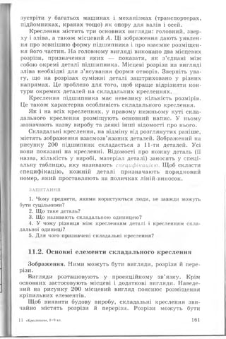 зустріти у багатьох машинах і механізмах (транспортерах,
підйомниках, кранах тощо) як опору для валів і осей.
Креслення містить три основних вигляди: головний, звер­
ху і зліва, а також місцевий А. Ці зображення дають уявлен­
ня про зовнішню форму підшипника і про взаємне розміщен­
ня його частин. На головному вигляді виконано два місцевих
розрізи, призначення яких — показати, як з’єднані між
собою окремі деталі підшипника. Місцеві розрізи на вигляді
зліва необхідні для з’ясування форми отворів. Зверніть ува­
гу, що на розрізах суміжні деталі заштриховано у різних
напрямах. Це зроблено для того, щоб краще відрізняти кон­
тури окремих деталей на складальних кресленнях.
Креслення підшипника має невелику кількість розмірів.
Це також характерна особливість складального креслення.
Як і на всіх кресленнях, у правому нижньому куті скла­
дального креслення розміщують основний напис. У ньому
зазначають назву виробу та деякі інші відомості про нього.
Складальні креслення, на відміну від розглянутих раніше,
містять зображення взаємозв’язаних деталей. Зображений на
рисунку 200 підшипник складається з 11-ти деталей. Усі
вони показані на кресленні. Відомості про кожну деталь (її
назва, кількість у виробі, матеріал деталі) заносять у спеці­
альну таблицю, яку називають специфікацією. Щоб скласти
специфікацію, кожній деталі призначають порядковий
номер, який проставляють на поличках ліній-виносок.
ЗАПИТАННЯ
1. Чому предмети, якими користуються люди, не завжди можуть
бути суцільними?
2. Що таке деталь?
3. Що називають складальною одиницею?
4. У чому різниця між кресленням деталі і кресленням скла­
дальної одиниці?
5. Для чого призначені складальні креслення?
11.2. Основні елементи складального креслення
Зображення. Ними можуть бути вигляди, розрізи й пере­
різи.
Вигляди розташовують у проекційному зв’язку. Крім
основних застосовують місцеві і додаткові вигляди. Наведе­
ний на рисунку 200 місцевий вигляд пояснює розміщення
кріпильних елементів.
Щоб виявити будову виробу, складальні креслення зви­
чайно містять розрізи й перерізи. Розрізи можуть бути
1 1 «Креслення», 8—9 кл. 161
 