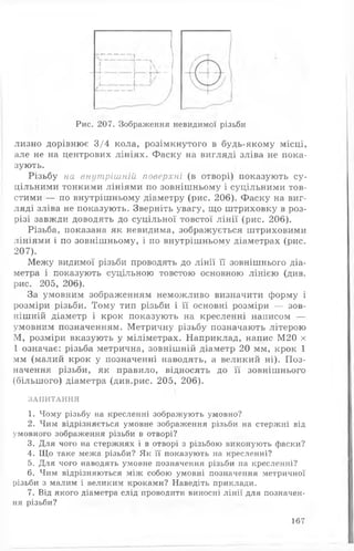 Рис. 207. Зображення невидимої різьби
лизно дорівнює 3/4 кола, розімкнутого в будь-якому місці,
але не на центрових лініях. Фаску на вигляді зліва не пока­
зують.
Різьбу на внутрішній поверхні (в отворі) показують су­
цільними тонкими лініями по зовнішньому і суцільними тов­
стими — по внутрішньому діаметру (рис. 206). Фаску на виг­
ляді зліва не показують. Зверніть увагу, що штриховку в роз­
різі завжди доводять до суцільної товстої лінії (рис. 206).
Різьба, показана як невидима, зображується штриховими
лініями і по зовнішньому, і по внутрішньому діаметрах (рис.
207).
Межу видимої різьби проводять до лінії її зовнішнього діа­
метра і показують суцільною товстою основною лінією (див.
рис. 205, 206).
За умовним зображенням неможливо визначити форму і
розміри різьби. Тому тип різьби і її основні розміри — зов­
нішній діаметр і крок показують на кресленні написом —
умовним позначенням. Метричну різьбу позначають літерою
М, розміри вказують у міліметрах. Наприклад, напис М20 х
1 означає: різьба метрична, зовнішній діаметр 20 мм, крок 1
мм (малий крок у позначенні наводять, а великий ні). Поз­
начення різьби, як правило, відносять до її зовнішнього
(більшого) діаметра (див.рис. 205, 206).
ЗАПИТАННЯ
1. Чому різьбу на кресленні зображують умовно?
2. Чим відрізняється умовне зображення різьби на стержні від
умовного зображення різьби в отворі?
3. Для чого на стержнях і в отворі з різьбою виконують фаски?
4. Що таке межа різьби? Як її показують на кресленні?
5. Для чого наводять умовне позначення різьби на кресленні?
6. Чим відрізняються між собою умовні позначення метричної
різьби з малим і великим кроками? Наведіть приклади.
7. Від якого діаметра слід проводити виносні лінії для позначен­
ня різьби?
167
 