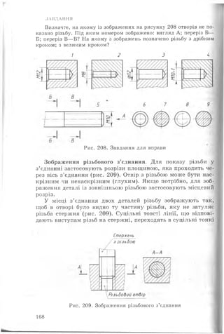 ЗАВДАННЯ
Визначте, на якому із зображених на рисунку 208 отворів не по­
казано різьбу. Під яким номером зображено: вигляд А; переріз Б—
Б; переріз В—В? На якому з зображень позначено різьбу з дрібним
кроком; з великим кроком?
1 2 3 4
Рис. 208. Завдання для вправи
Зображення різьбового з’єднання. Для показу різьби у
з’єднанні застосовують розрізи площиною, яка проходить че­
рез вісь з’єднання (рис. 209). Отвір з різьбою може бути нас­
крізним чи ненаскрізним (глухим). Якщо потрібно, для зоб­
раження деталі із зовнішньою різьбою застосовують місцевий
розріз.
У місці з’єднання двох деталей різьбу зображують так,
щоб в отворі було видно ту частину різьби, яку не затуляє
різьба стержня (рис. 209). Суцільні товсті лінії, що відпові­
дають виступам різьб на стержні, переходять в суцільні тонкі
Стержень
з різьбою
 Різьбовий отвір
Рис. 209. Зображення різьбового з’єднання
168
 