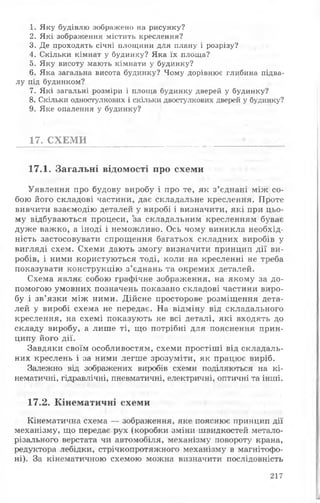 1. Яку будівлю зображено на рисунку?
2. Які зображення містить креслення?
3. Де проходять січні площини для плану і розрізу?
4. Скільки кімнат у будинку? Яка їх площа?
5. Яку висоту мають кімнати у будинку?
6. Я ка загальна висота будинку? Чому дорівнює глибина підва­
лу під будинком?
7. Які загальні розміри і площа будинку дверей у будинку?
8. Скільки одностулкових і скільки двостулкових дверей у будинку?
9. Яке опалення у будинку?
17. СХЕМИ
17.1. Загальні відомості про схеми
Уявлення про будову виробу і про те, як з’єднані між со­
бою його складові частини, дає складальне креслення. Проте
вивчити взаємодію деталей у виробі і визначити, які при цьо­
му відбуваються процеси, за складальним кресленням буває
дуже важко, а іноді і неможливо. Ось чому виникла необхід­
ність застосовувати спрощення багатьох складних виробів у
вигляді схем. Схеми дають змогу визначити принцип дії ви­
робів, і ними користуються тоді, коли на кресленні не треба
показувати конструкцію з’єднань та окремих деталей.
Схема являє собою графічне зображення, на якому за до­
помогою умовних позначень показано складові частини виро­
бу і зв’язки між ними. Дійсне просторове розміщення дета­
лей у виробі схема не передає. На відміну від складального
креслення, на схемі показують не всі деталі, які входять до
складу виробу, а лише ті, що потрібні для пояснення прин­
ципу його дії.
Завдяки своїм особливостям, схеми простіші від складаль­
них креслень і за ними легше зрозуміти, як працює виріб.
Залежно від зображених виробів схеми поділяються на кі­
нематичні, гідравлічні, пневматичні, електричні, оптичні та інші.
17.2. Кінематичні схеми
Кінематична схема — зображення, яке пояснює принцип дії
механізму, що передає рух (коробки зміни швидкостей метало­
різального верстата чи автомобіля, механізму повороту крана,
редуктора лебідки, стрічкопротяжного механізму в магнітофо­
ні). За кінематичною схемою можна визначити послідовність
217
 