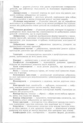 Зазор — додатна різниця між двома спряженими поверхнями
деталей, що забезпечує можливість їх відносного переміщення у
з’єднанні.
Заокруглення — плавний перехід по дузі кола від одного еле­
мента контура зображення до іншого.
З’єднання деталей — декілька деталей, скріплених між собою
певним способом з метою утворення деякої частини виробу.
З’єднання нерознімне — з’єднання деталей, що не передбачає
можливості їх розбирання, тобто їх не можна розібрати без пошкод­
ження або руйнування самих деталей чи елементів, що їх скріплю­
ють.
З ’єднання рознімне — з’єднання деталей, повторне складання і
розбирання яких можливе без пошкодження чи руйнування самих
деталей і елементів, що їх скріплюють.
Зображення — графічне відображення форми предмета у визна­
ченому масштабі, виконане встановленим способом проеціювання і
призначене для визначення потрібних геометричних властивостей
предмета.
Зображення головне — зображення предмета, утворене на
фронтальній площині проекцій.
Зображення наочне — зображення, призначене давати цілісне
просторове уявлення про об’ємний предмет.
Ізометрія — аксонометрична проекція з коефіцієнтами спотво­
рення, однаковими по всіх трьох осях.
Квадрат — прямокутник, у якого всі сторони однакові.
Коефіцієнт спотворення — відношення довжини проекції
відрізка до справжньої довжини цього відрізка.
Кола концентричні — кола різних радіусів, що проведені з
одного центра.
Коло — плоска замкнута крива, всі точки якої однаково відда­
лені від її центра.
Компоновка креслення — раціональне розміщення зображень
на полі креслення для якнайповнішого і рівномірного, використання
його площі.
Компонувати — утворювати з окремих частин доцільне поєд­
нання.
Конструкція (лат. сопзїгисііо — побудова, складання) — побу­
дова, взаємне розміщення частин виробу, його склад.
Конструювання — створення конструкції виробу відповідно до
проекту або розрахунків.
Контур (франц. сопіоиг — обрис) — обрис якого-небудь предме­
та, лінія, яка окреслює форму.
Контур зображення — сукупність геометричних елементів, ІЦО
окреслюють певне зображення на кресленні.
Конус круговий — геметричне тіло, обмежене замкнутою коніч­
ною поверхнею і круглою основою, яка перетинає всі її твірні.
Конусність — відношення діаметра кола основи прямого кону­
са до його висоти, а для зрізаного конуса — відношення різниці
діаметрів кіл основ до висоти (відстані між центрами цих основ).
Конфігурація (лат. соп^і^игаііо — надання форми, розміщен­
231
 