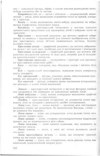 ня) — зовнішній вигляд, обрис, а також взаємне розміщення яких-
небудь предметів або їх частин.
Координата (лат. со — разом і огсііпаїиз — упорядкований, визна­
чений) — число, яким визначають положення точки на прямій, площи­
ні, у просторі.
Копія — точне відтворення якого-небудь документа чи зобра­
ження (графічного, текстового тощо).
Косинець — креслярський інструмент у вигляді плоского
прямокутного трикутника для проведення ліній і побудови кутів на
кресленні.
Креслення — технічний документ, що містить графічні зобра­
ження та символи і призначений для точного відображення суттє­
вих просторових ознак об’єкта (зовнішнього вигляду, будови,
розмірів тощо).
Креслення деталі — графічний документ, що містить зображен­
ня деталі і всі інші дані, необхідні для її виготовлення і контролю.
Креслення складальне — графічний документ, що містить зоб­
раження складальної одиниці та інші дані, потрібні для її складан­
ня (виготовлення) і контролю.
Креслярське приладдя — інструменти і пристрої для виконан­
ня креслярсько-графічних робіт.
Круг — частина площини, яка обмежена колом і містить його
центр.
Куб — правильний многогранник, поверхню якого утворюють
шість квадратів.
Кут двогранний — фігура, утворена двома півплощинами (гра­
нями), які виходять із спільної прямої (ребра).
Кут плоский — фігура, утворена двома променями (сторонами),
що виходять з однієї точки (вершини).
Л екало — креслярський інструмент у вигляді фігурної лінійки
для проведення або перевірки на кресленнях кривих ліній.
Л ін ії иобудови — лінії, якими попередньо виконують графічні
побудови зображень на кресленнях.
Лінійка — креслярський інструмент, за допомогою якого про­
водять лінії на площині і виконують лінійні вимірювання.
Лінія (лат. Ііпеа — лляна нитка) — множина всіх послідовних
положень точки, що рухається. За визначенням Евкліда, «лін ія —
це довжина без ш ирини».
Лінія крива — лінія, що утворюється, коли рухома точка весь
час змінює напрям руху.
Лінія ламана — лінія, утворена різнонаправленими відрізками
прямої, які не перетинаються між собою.
Лінія лекальна — лінія змінної кривизни, яку проводять за
допомогою лекала.
Л ін ія плоска — лінія, у якої всі точки належать одній
площ ині.
Лінія проекційного зв’язку — лінія, що сполучає проекції
точки на виглядах креслення.
Лінія пряма — лінія, що утворюється, коли рухома точка має
незмінний прямолінійний напрям руху.
232
 