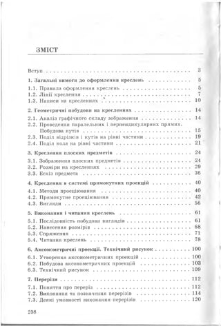 ЗМІСТ
В с т у п ....................................................................................................... З
1. Загальні вимоги до оформлення креслень ............................. 5
1.1. Правила оформлення к р е с л е н ь ................................................ 5
1.2. Л інії креслення............................................................................. 7
1.3. Написи на к р е с ле н н я х ................................................................ 10
2. Геометричні побудови на к р е с ле н н я х ........................................ 14
2.1. Аналіз графічного складу зо б р аж ен н я .................................. ..14
2.2. Проведення паралельних і перпендикулярних прямих.
Побудова к у т і в ...............................................................................15
2.3. Поділ відрізків і кутів на рівні частини..................................19
2.4. Поділ кола на рівні ч аст и н и ..................................................... 21
3. Креслення плоских п ред м етів ..................................................... 24
3.1. Зображення плоских предм етів................................................24
3.2. Розміри на кресленнях ............................................................. 29
3.3. Ескіз предмета ............................................................................. 36
4. Креслення в системі прямокутних п р о е к ц ій ...........................40
4.1. Методи проеціювання ................................................................40
4.2. Прямокутне п роец ію вання........................................................42
4.3. В и г л я д и .......................................................................................... 56
5. Виконання і читання креслень .................................................. 61
5.1. Послідовність побудови в и гляд ів ............................................. 61
5.2. Нанесення р о з м ір ів .....................................................................68
5.3. С п р я ж е н н я .......................................................................................71
5.4. Читання к р е с л е н ь ..........................................................................78
6. Аксонометричні проекції. Технічний ри сун ок........................ 100
6.1. Утворення аксонометричних п роек ц ій ...................................100
6.2. Побудова аксонометричних проекцій ...................................103
6.3. Технічний р и с у н о к .....................................................................109
7. П е р е р із и .............................................................................................112
7.1. Поняття про п е р е р із .................................................................. 112
7.2. Виконання та позначення перерізів ..................................... 114
7.3. Деякі умовності виконання перерізів ...................................120
238
 