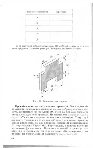 Наочне зображення
Г'"' .........
Проекція
А
Б
В
Г
д
2. За наочним зображенням (рис. 58) побудуйте проекцію плос­
кого предмета. Нанесіть розміри. Товщину позначте умовно.
Рис. 58. Завдання для вправи
Проеціювання на дві площини проекцій. Одна проекція
не завжди однозначно визначає форму зображуваного пред­
мета. Подивіться на рисунок 59. Різні за формою предмети
утворюють однакові проекції. Це називають невизначеністю
форми об’ємного предмета за однією проекцією. Тому, щоб
одержати уявлення про форму об’ємного предмета, проецію­
вання виконують на дві площини проекцій: горизонтальну
Н і вертикальну V (рис. 60). Вертикальну площину проекцій
називають фронтальною. Площини проекцій у просторі роз­
міщені під прямим кутом одна до одної. Лінію перетину цих
площин (її позначають де) називають віссю проекцій.
44
 