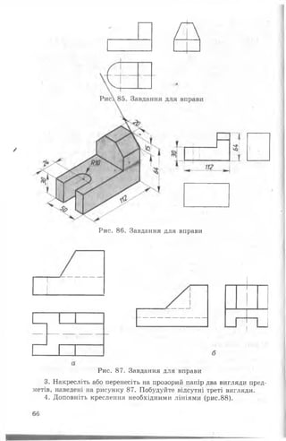 А
/
Рис. 86. Завдання для вправи
Рис. 87. Завдання для вправи
3. Накресліть або перенесіть на прозорий папір два вигляди пред­
метів, наведені на рисунку 87. Побудуйте відсутні треті вигляди.
4. Доповніть креслення необхідними лініями (рис.88).
66
 
