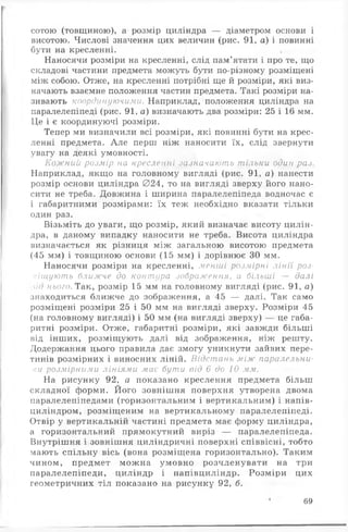 сотою (товщиною), а розмір циліндра — діаметром основи і
висотою. Числові значення цих величин (рис. 91, а) і повинні
бути на кресленні. ,
Наносячи розміри на кресленні, слід пам’ятати і про те, що
складові частини предмета можуть бути по-різному розміщені
між собою. Отже, на кресленні потрібні ще й розміри, які виз­
начають взаємне положення частин предмета. Такі розміри на­
зивають координуючими. Наприклад, положення циліндра на
паралелепіпеді (рис. 91, а) визначають два розміри: 25 і 16 мм.
Це і є координуючі розміри.
Тепер ми визначили всі розміри, які повинні бути на крес­
ленні предмета. А ле перш ніж наносити їх, слід звернути
увагу на деякі умовності.
Кожний розмір на кресленні зазначають тільки один раз.
Наприклад, якщо на головному вигляді (рис. 91, а) нанести
розмір основи циліндра 024, то на вигляді зверху його нано­
сити не треба. Довжина і ширина паралелепіпеда водночас є
і габаритними розмірами: їх теж необхідно вказати тільки
один раз.
Візьміть до уваги, що розмір, який визначає висоту цилін­
дра, в даному випадку наносити не треба. Висота циліндра
визначається як різниця між загальною висотою предмета
(45 мм) і товщиною основи (15 мм) і дорівнює ЗО мм.
Наносячи розміри на кресленні, менші розмірні лінії роз­
міщують ближче до контура зображення, а більші — далі
іід нього. Так, розмір 15 мм на головному вигляді (рис. 91, а)
знаходиться ближче до зображення, а 45 — далі. Так само
розміщені розміри 25 і 50 мм на вигляді зверху. Розміри 45
(на головному вигляді) і 50 мм (на вигляді зверху) — це габа­
ритні розміри. Отже, габаритні розміри, які завжди більш і
від інших, розміщують далі від зображення, ніж решту.
Додержання цього правила дає змогу уникнути зайвих пере­
тинів розмірних і виносних ліній. Відстань між паралельни­
ми розмірними лініями має бути від 6 до 10 мм.
На рисунку 92, а показано креслення предмета більш
складної форми. Його зовнішня поверхня утворена двома
паралелепіпедами (горизонтальним і вертикальним) і напів-
циліндром, розміщеним на вертикальному паралелепіпеді.
Отвір у вертикальній частині предмета має форму циліндра,
а горизонтальний прямокутний виріз — паралелепіпеда.
Внутрішня і зовнішня циліндричні поверхні співвісні, тобто
мають спільну вісь (вона розміщена горизонтально). Таким
чином, предмет можна умовно розчленувати на три
паралелепіпеди, циліндр і напівциліндр. Розміри цих
геометричних тіл показано на рисунку 92, б.
69
 