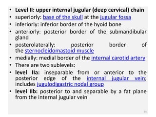 • Level II: upper internal jugular (deep cervical) chain
• superiorly: base of the skull at the jugular fossa
• inferiorly: inferior border of the hyoid bone
• anteriorly: posterior border of the submandibular
gland
• posterolaterally: posterior border of
the sternocleidomastoid muscle
• medially: medial border of the internal carotid artery
• ​There are two sublevels:
• level IIa: inseparable from or anterior to the
posterior edge of the internal jugular vein;
includes jugulodigastric nodal group
• level IIb: posterior to and separable by a fat plane
from the internal jugular vein
35
 
