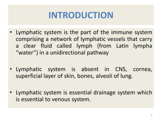 INTRODUCTION
• Lymphatic system is the part of the immune system
comprising a network of lymphatic vessels that carry
a clear fluid called lymph (from Latin lympha
“water”) in a unidirectional pathway
• Lymphatic system is absent in CNS, cornea,
superficial layer of skin, bones, alveoli of lung.
• Lymphatic system is essential drainage system which
is essential to venous system.
4
 